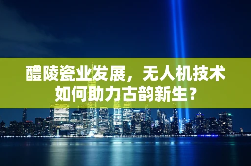 醴陵瓷业发展，无人机技术如何助力古韵新生？