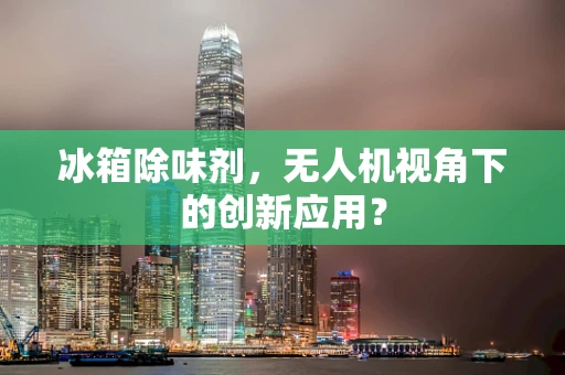冰箱除味剂，无人机视角下的创新应用？