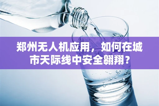 郑州无人机应用，如何在城市天际线中安全翱翔？