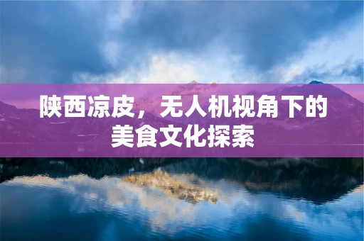 陕西凉皮，无人机视角下的美食文化探索