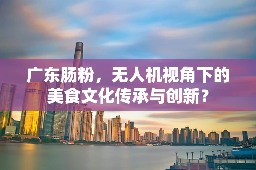 广东肠粉，无人机视角下的美食文化传承与创新？
