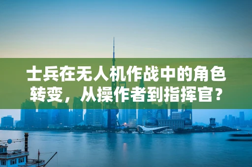士兵在无人机作战中的角色转变，从操作者到指挥官？