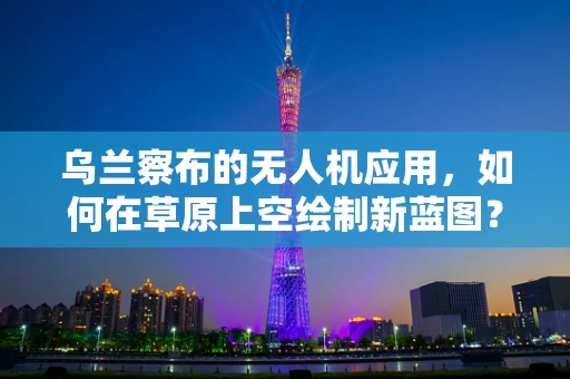 乌兰察布的无人机应用，如何在草原上空绘制新蓝图？