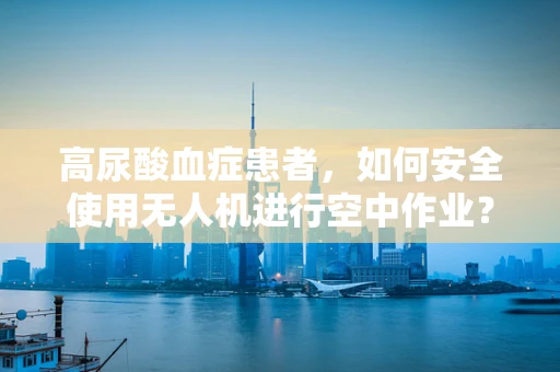高尿酸血症患者，如何安全使用无人机进行空中作业？