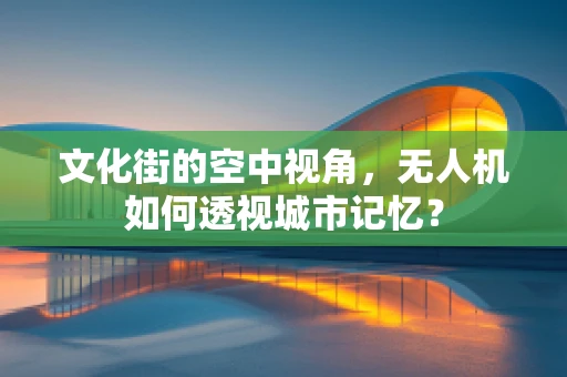 文化街的空中视角，无人机如何透视城市记忆？