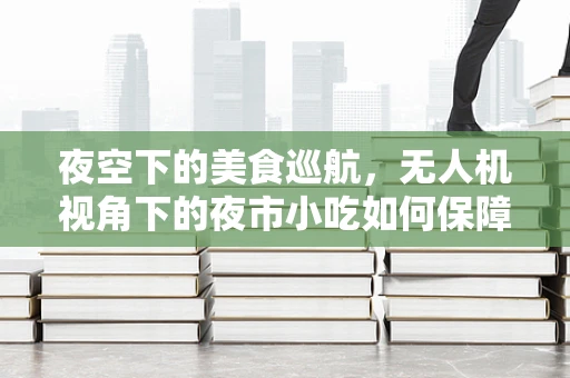 夜空下的美食巡航，无人机视角下的夜市小吃如何保障安全与美味并存？