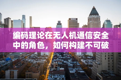 编码理论在无人机通信安全中的角色，如何构建不可破解的通信防线？