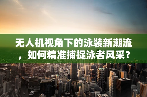无人机视角下的泳装新潮流，如何精准捕捉泳者风采？