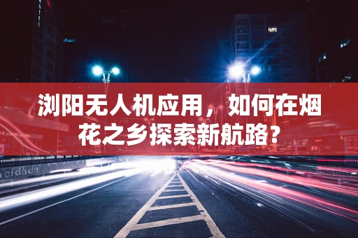 浏阳无人机应用，如何在烟花之乡探索新航路？