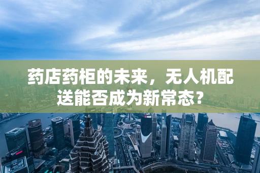 药店药柜的未来，无人机配送能否成为新常态？
