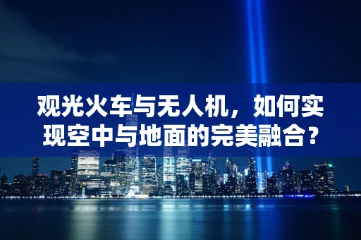 观光火车与无人机，如何实现空中与地面的完美融合？