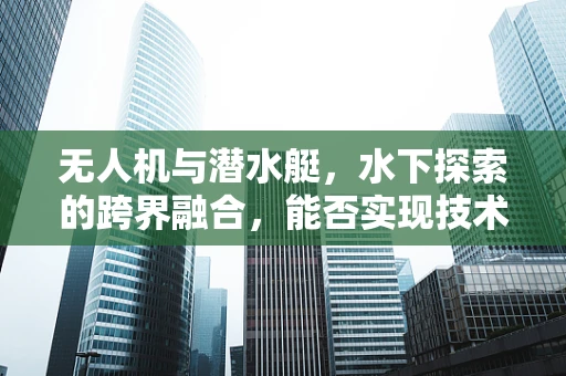 无人机与潜水艇，水下探索的跨界融合，能否实现技术上的无缝对接？