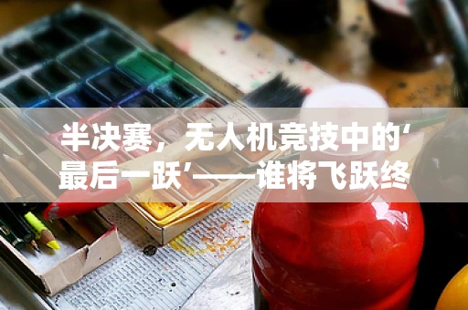 半决赛，无人机竞技中的‘最后一跃’——谁将飞跃终点？