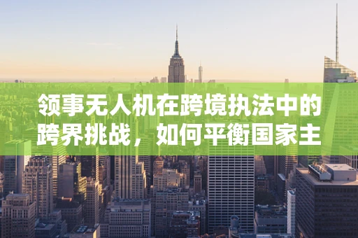 领事无人机在跨境执法中的跨界挑战，如何平衡国家主权与跨国合作？