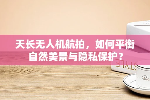 天长无人机航拍，如何平衡自然美景与隐私保护？