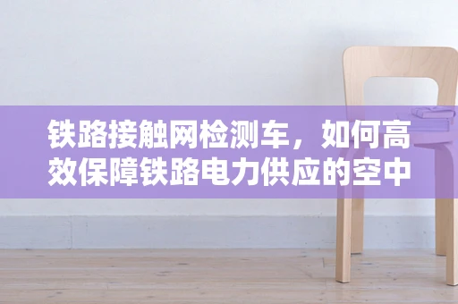 铁路接触网检测车，如何高效保障铁路电力供应的空中卫士？