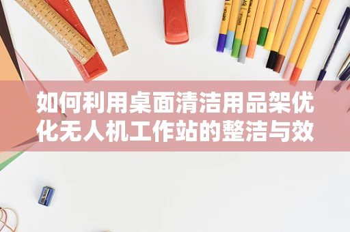 如何利用桌面清洁用品架优化无人机工作站的整洁与效率？