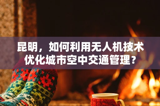 昆明，如何利用无人机技术优化城市空中交通管理？