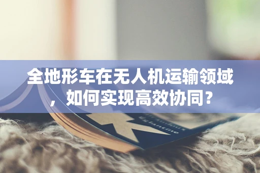 全地形车在无人机运输领域，如何实现高效协同？