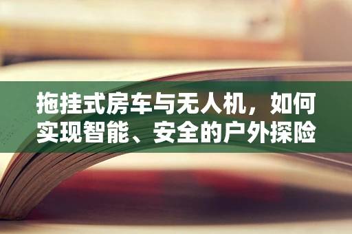拖挂式房车与无人机，如何实现智能、安全的户外探险？