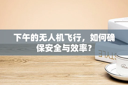 下午的无人机飞行，如何确保安全与效率？