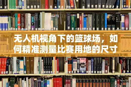 无人机视角下的篮球场，如何精准测量比赛用地的尺寸与布局？