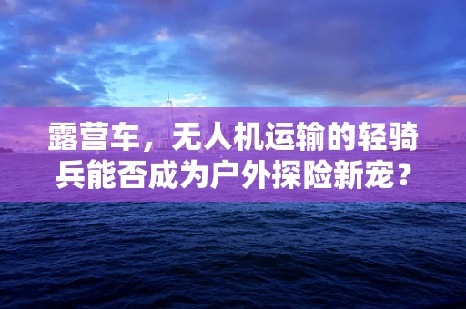 露营车，无人机运输的轻骑兵能否成为户外探险新宠？