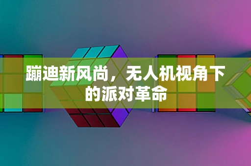 蹦迪新风尚，无人机视角下的派对革命