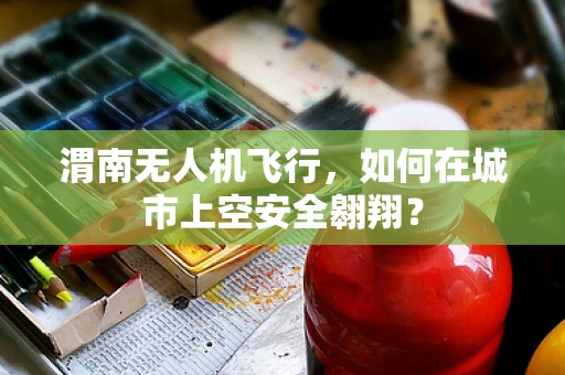 渭南无人机飞行，如何在城市上空安全翱翔？