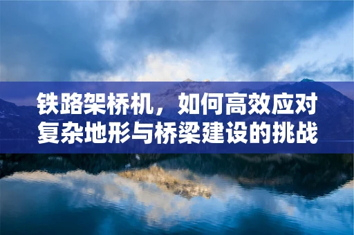 铁路架桥机，如何高效应对复杂地形与桥梁建设的挑战？