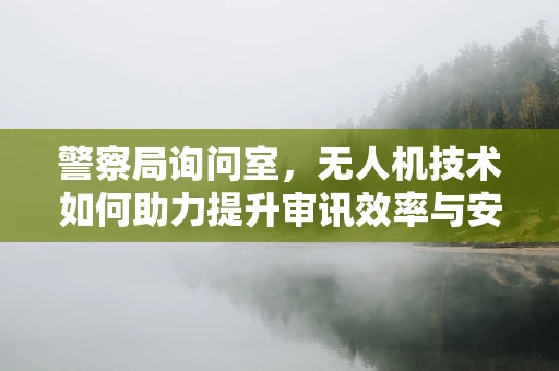 警察局询问室，无人机技术如何助力提升审讯效率与安全？