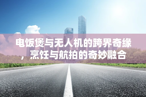 电饭煲与无人机的跨界奇缘，烹饪与航拍的奇妙融合