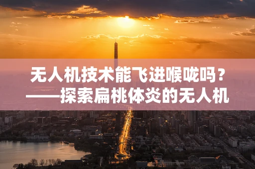 无人机技术能飞进喉咙吗？——探索扁桃体炎的无人机辅助诊断新思路