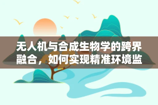 无人机与合成生物学的跨界融合，如何实现精准环境监测？