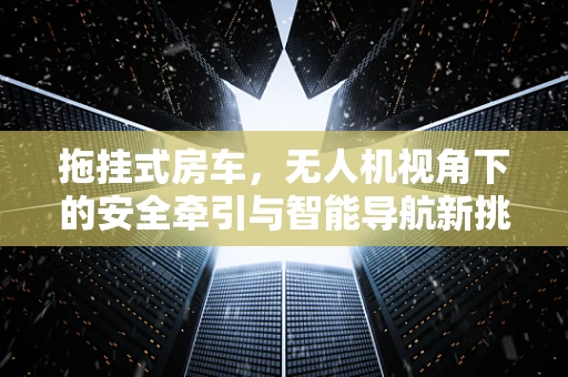 拖挂式房车，无人机视角下的安全牵引与智能导航新挑战