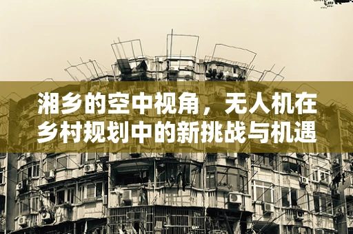 湘乡的空中视角，无人机在乡村规划中的新挑战与机遇？