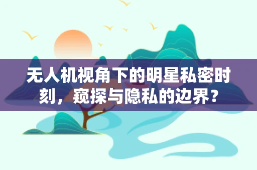 无人机视角下的明星私密时刻，窥探与隐私的边界？