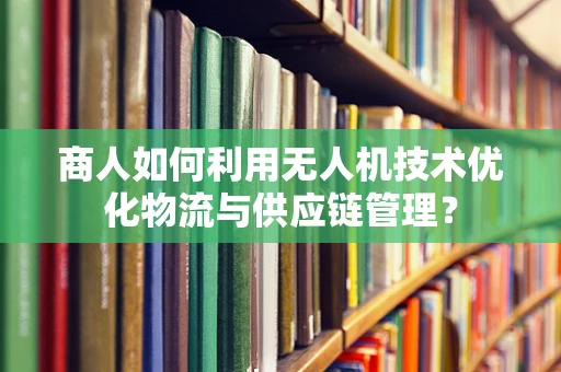商人如何利用无人机技术优化物流与供应链管理？