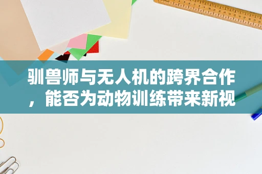驯兽师与无人机的跨界合作，能否为动物训练带来新视角？
