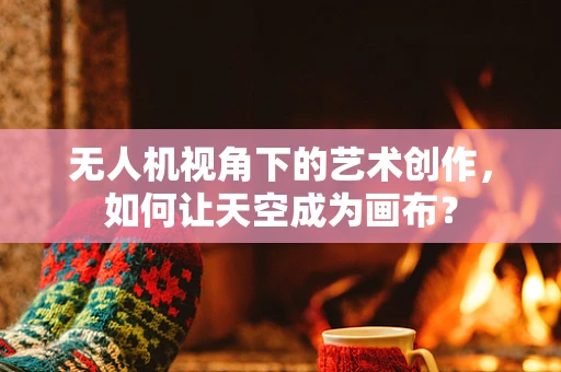 无人机视角下的艺术创作，如何让天空成为画布？