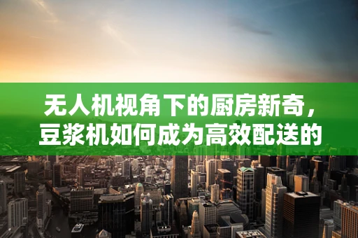 无人机视角下的厨房新奇，豆浆机如何成为高效配送的空中使者？
