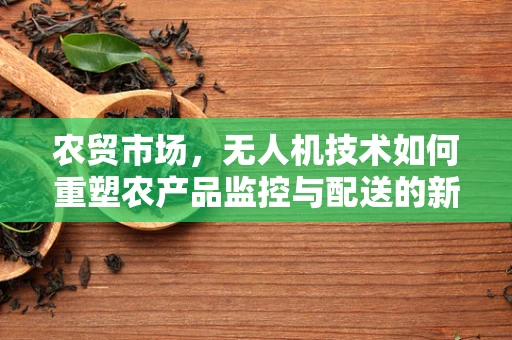 农贸市场，无人机技术如何重塑农产品监控与配送的新篇章？