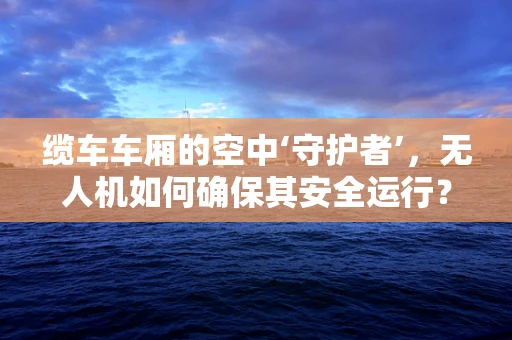 缆车车厢的空中‘守护者’，无人机如何确保其安全运行？