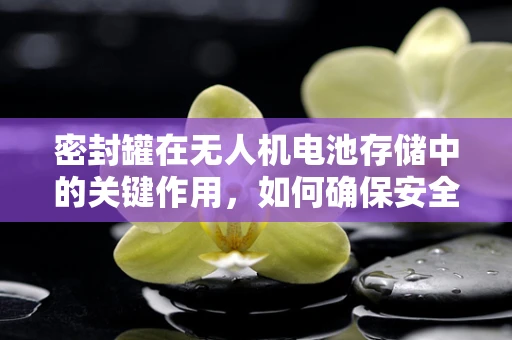 密封罐在无人机电池存储中的关键作用，如何确保安全与延长寿命？