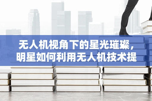 无人机视角下的星光璀璨，明星如何利用无人机技术提升形象？