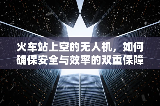 火车站上空的无人机，如何确保安全与效率的双重保障？