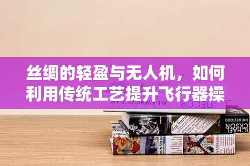 丝绸的轻盈与无人机，如何利用传统工艺提升飞行器操控性？