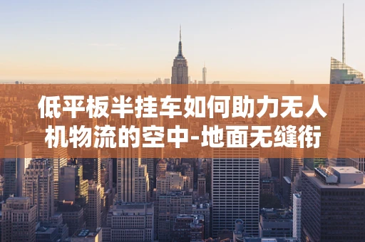 低平板半挂车如何助力无人机物流的空中-地面无缝衔接？