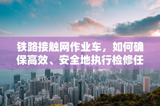 铁路接触网作业车，如何确保高效、安全地执行检修任务？