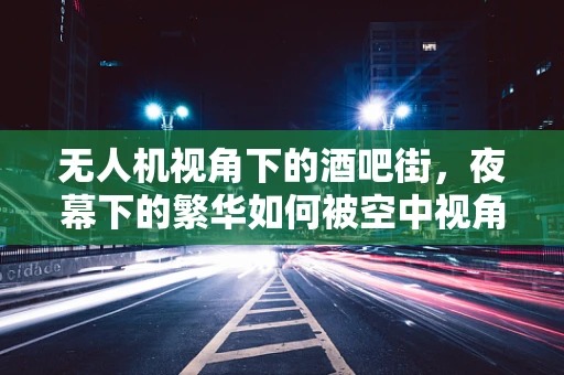 无人机视角下的酒吧街，夜幕下的繁华如何被空中视角捕捉？